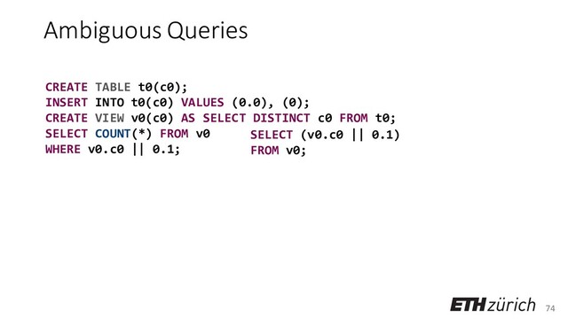 74
Ambiguous Queries
CREATE TABLE t0(c0);
INSERT INTO t0(c0) VALUES (0.0), (0);
CREATE VIEW v0(c0) AS SELECT DISTINCT c0 FROM t0;
SELECT COUNT(*) FROM v0
WHERE v0.c0 || 0.1;
SELECT (v0.c0 || 0.1)
FROM v0;
