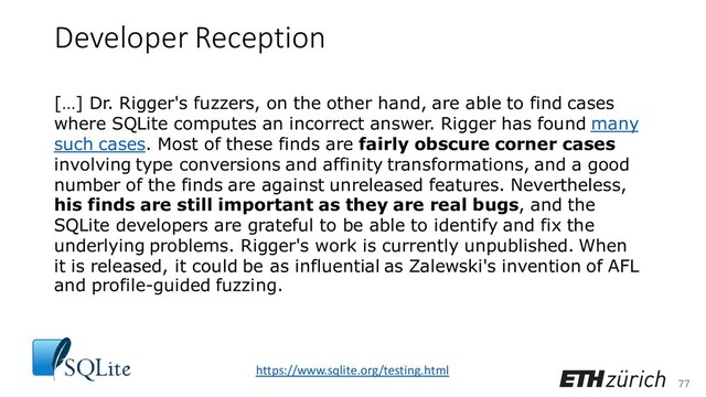 77
Developer Reception
[…] Dr. Rigger's fuzzers, on the other hand, are able to find cases
where SQLite computes an incorrect answer. Rigger has found many
such cases. Most of these finds are fairly obscure corner cases
involving type conversions and affinity transformations, and a good
number of the finds are against unreleased features. Nevertheless,
his finds are still important as they are real bugs, and the
SQLite developers are grateful to be able to identify and fix the
underlying problems. Rigger's work is currently unpublished. When
it is released, it could be as influential as Zalewski's invention of AFL
and profile-guided fuzzing.
https://www.sqlite.org/testing.html
