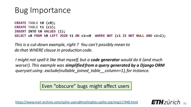 81
Bug Importance
I might not spell it like that myself, but a code generator would do it (and much
worse!). This example was simplified from a query generated by a Django ORM
queryset using .exclude(nullable_joined_table__column=1), for instance.
This is a cut-down example, right ? You can't possibly mean to
do that WHERE clause in production code.
https://www.mail-archive.com/sqlite-users@mailinglists.sqlite.org/msg117440.html
Even “obscure” bugs might affect users
CREATE TABLE t0 (c0);
CREATE TABLE t1 (c1);
INSERT INTO t0 VALUES (1);
SELECT c0 FROM t0 LEFT JOIN t1 ON c1=c0 WHERE NOT (c1 IS NOT NULL AND c1=2);
