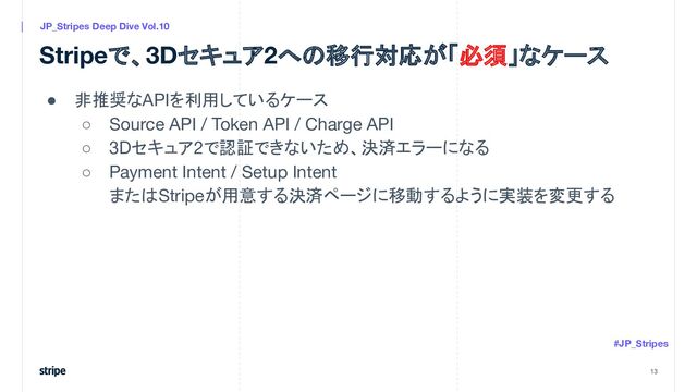Stripeで、3Dセキュア2への移行対応が「必須」なケース
● 非推奨なAPIを利用しているケース
○ Source API / Token API / Charge API
○ 3Dセキュア2で認証できないため、決済エラーになる
○ Payment Intent / Setup Intent
またはStripeが用意する決済ページに移動するように実装を変更する
13
JP_Stripes Deep Dive Vol.10
#JP_Stripes
