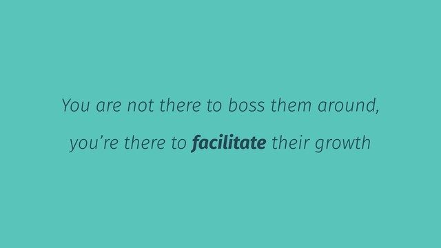 You are not there to boss them around,
you’re there to facilitate their growth
