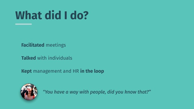 What did I do?
Facilitated meetings
Talked with individuals
Kept management and HR in the loop
“You have a way with people, did you know that?”
