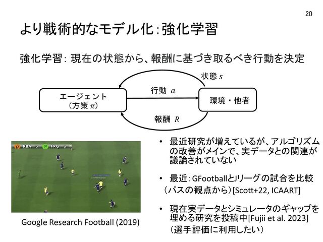 より戦術的なモデル化：強化学習
20
Google Research Football (2019)
強化学習： 現在の状態から、報酬に基づき取るべき行動を決定
エージェント
（方策 𝜋）
状態 𝑠
行動 𝑎
報酬 𝑅
環境・他者
• 最近研究が増えているが、アルゴリズム
の改善がメインで、実データとの関連が
議論されていない
• 最近：GFootballとJリーグの試合を比較
（パスの観点から）[Scott+22, ICAART]
• 現在実データとシミュレータのギャップを
埋める研究を投稿中[Fujii et al. 2023]
（選手評価に利用したい）
