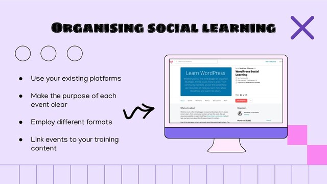 Organising social learning
● Use your existing platforms
● Make the purpose of each
event clear
● Employ different formats
● Link events to your training
content
