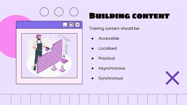 Building content
Training content should be:
● Accessible
● Localised
● Practical
● Asynchronous
● Synchronous

