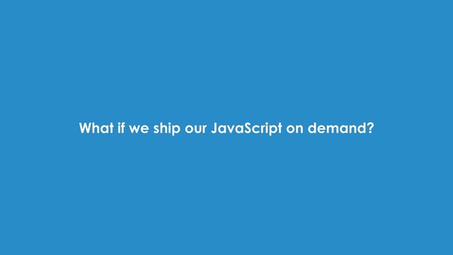What if we ship our JavaScript on demand?

