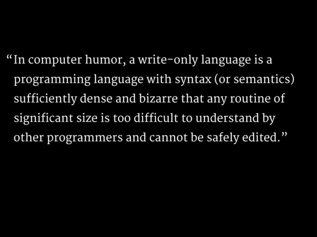 In computer humor, a write-only language is a
programming language with syntax (or semantics)
sufficiently dense and bizarre that any routine of
significant size is too difficult to understand by
other programmers and cannot be safely edited.”
“
