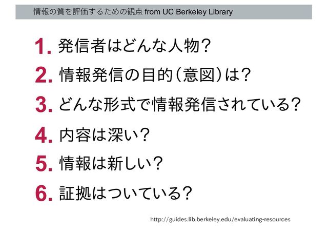 情報の質を評価するための観点 from UC Berkeley Library
http://guides.lib.berkeley.edu/evaluating-resources
発信者はどんな人物？
1.
情報発信の目的（意図）は？
2.
どんな形式で情報発信されている？
3.
内容は深い？
4.
証拠はついている？
6.
情報は新しい？
5.

