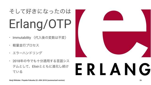 ͦͯ͠޷͖ʹͳͬͨͷ͸
Erlang/OTP
• Immutability ʢ୅ೖޙͷม਺͸ෆมʣ
• ܰྔฒߦϓϩηε
• ΤϥʔϋϯυϦϯά
• 2018೥ͷࠓͰ΋े෼௨༻͢Δݴޠγε
ςϜͱͯ͠ɺElixirͱͱ΋ʹਐԽ͠ଓ͚
͍ͯΔ
Kenji Rikitake / Pepabo Fukuoka 22-JUN-2018 (summarized version) 26
