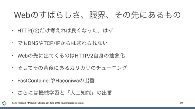 Webͷ͢͹Β͠͞ɺݶքɺͦͷઌʹ͋Δ΋ͷ
• HTTP(/2)͚ͩߟ͑Ε͹ྑ͘ͳͬͨɺ͸ͣ
• Ͱ΋DNS΍TCP/IP͔Β͸ಀΕΒΕͳ͍
• Webͷઌʹग़ͯ͘Δͷ͸HTTP/2ࣗ਎ͷந৅Խ
• ͦͯͦ͠ͷഎޙʹ͋ΔΧϦΧϦͷνϡʔχϯά
• FastContainer΍Haconiwaͷग़൪
• ͞Βʹ͸ػցֶशͱʮਓ޻஌ೳʯͷग़൪
Kenji Rikitake / Pepabo Fukuoka 22-JUN-2018 (summarized version) 37
