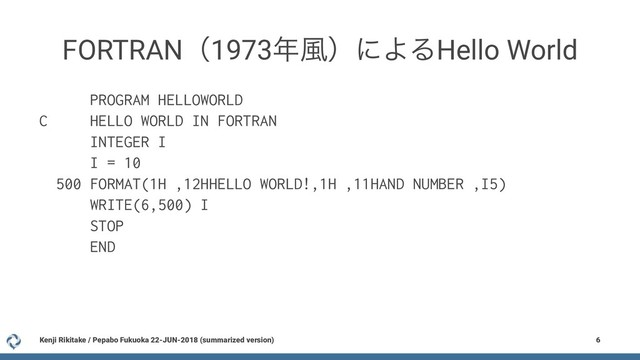FORTRANʢ1973೥෩ʣʹΑΔHello World
PROGRAM HELLOWORLD
C HELLO WORLD IN FORTRAN
INTEGER I
I = 10
500 FORMAT(1H ,12HHELLO WORLD!,1H ,11HAND NUMBER ,I5)
WRITE(6,500) I
STOP
END
Kenji Rikitake / Pepabo Fukuoka 22-JUN-2018 (summarized version) 6
