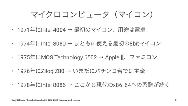 ϚΠΫϩίϯϐϡʔλʢϚΠίϯʣ
• 1971೥ʹIntel 4004 → ࠷ॳͷϚΠίϯɺ༻్͸ి୎
• 1974೥ʹIntel 8080 → ·ͱ΋ʹ࢖͑Δ࠷ॳͷ8bitϚΠίϯ
• 1975೥ʹMOS Technology 6502 → Apple ][ɺϑΝϛίϯ
• 1976೥ʹZilog Z80 → ͍·ͩʹύνϯί୆Ͱ͸ओྲྀ
• 1978೥ʹIntel 8086 → ͔͜͜Βݱ୅ͷx86_64΁ͷܥේ͕ଓ͘
Kenji Rikitake / Pepabo Fukuoka 22-JUN-2018 (summarized version) 7
