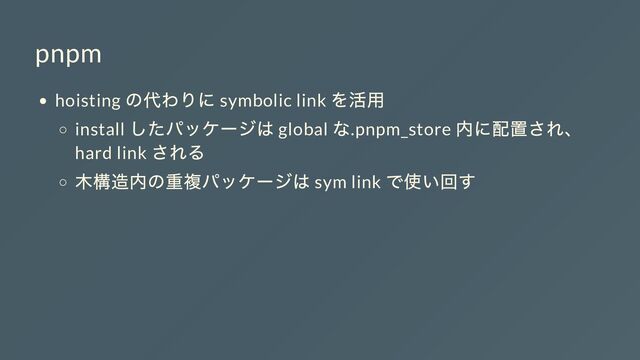 pnpm
hoisting
の代わりに symbolic link
を活用
install
したパッケージは global
な.pnpm_store
内に配置され、
hard link
される
木構造内の重複パッケージは sym link
で使い回す
