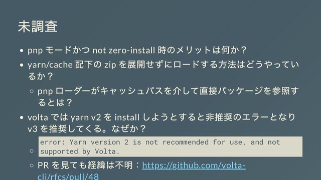 未調査
pnp
モードかつ not zero-install
時のメリットは何か？
yarn/cache
配下の zip
を展開せずにロードする方法はどうやってい
るか？
pnp
ローダーがキャッシュパスを介して直接パッケージを参照す
るとは？
volta
では yarn v2
を install
しようとすると非推奨のエラーとなり
v3
を推奨してくる。なぜか？
error: Yarn version 2 is not recommended for use, and not
supported by Volta.
PR
を見ても経緯は不明：https://github.com/volta-
cli/rfcs/pull/48
