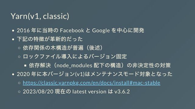 Yarn(v1, classic)
2016
年に当時の Facebook
と Google
を中心に開発
下記の特徴が革新的だった
依存関係の木構造が普遍（後述）
ロックファイル導入によるバージョン固定
依存解決（node_modules
配下の構造）の非決定性の対策
2020
年に本バージョン(v1)
はメンテナンスモード対象となった
https://classic.yarnpkg.com/en/docs/install#mac-stable
2023/08/20
現在の latest version
は v3.6.2

