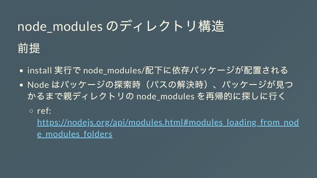 node_modules
のディレクトリ構造
前提
install
実行で node_modules/
配下に依存パッケージが配置される
Node
はパッケージの探索時（パスの解決時）、パッケージが見つ
かるまで親ディレクトリの node_modules
を再帰的に探しに行く
ref:
https://nodejs.org/api/modules.html#modules_loading_from_nod
e_modules_folders
