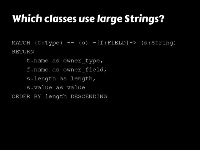 Which classes use large Strings?
MATCH (t:Type) -- (o) -[f:FIELD]-> (s:String)
RETURN
t.name as owner_type,
f.name as owner_field,
s.length as length,
s.value as value
ORDER BY length DESCENDING
