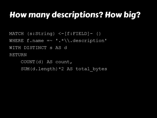 How many descriptions? How big?
MATCH (s:String) <-[f:FIELD]- ()
WHERE f.name =~ '.*\\.description'
WITH DISTINCT s AS d
RETURN
COUNT(d) AS count,
SUM(d.length)*2 AS total_bytes

