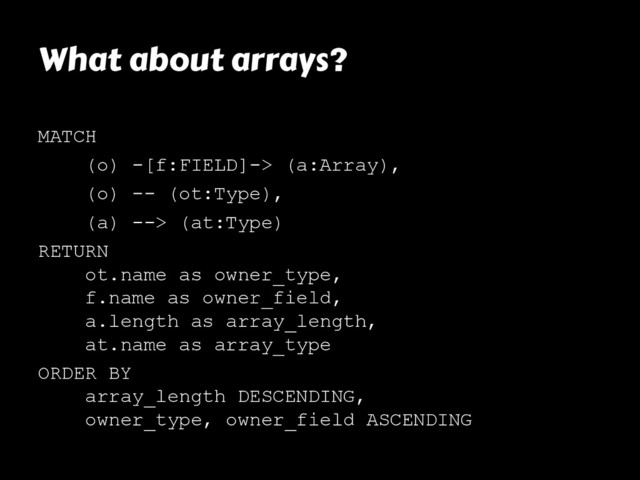 What about arrays?
MATCH
(o) -[f:FIELD]-> (a:Array),
(o) -- (ot:Type),
(a) --> (at:Type)
RETURN
ot.name as owner_type,
f.name as owner_field,
a.length as array_length,
at.name as array_type
ORDER BY
array_length DESCENDING,
owner_type, owner_field ASCENDING
