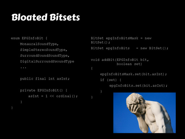 Bloated Bitsets
enum EPGInfoBit {
MonauralSoundType,
SimpleStereoSoundType,
SurroundSoundSoundType,
DigitalSurroundSsoundType
...
public final int asInt;
private EPGInfoBit() {
asInt = 1 << ordinal();
}
}
BitSet epgInfoBitsMask = new
BitSet();
BitSet epgInfoBits = new BitSet();
void addBit(EPGInfoBit bit,
boolean set)
{
epgInfoBitsMask.set(bit.asInt);
if (set) {
epgInfoBits.set(bit.asInt);
}
}
