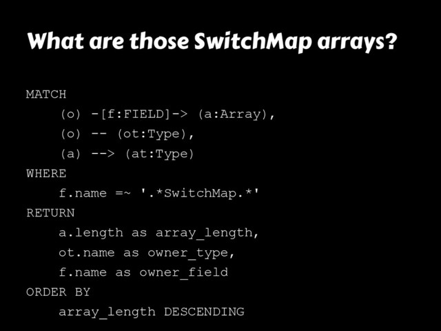 What are those SwitchMap arrays?
MATCH
(o) -[f:FIELD]-> (a:Array),
(o) -- (ot:Type),
(a) --> (at:Type)
WHERE
f.name =~ '.*SwitchMap.*'
RETURN
a.length as array_length,
ot.name as owner_type,
f.name as owner_field
ORDER BY
array_length DESCENDING
