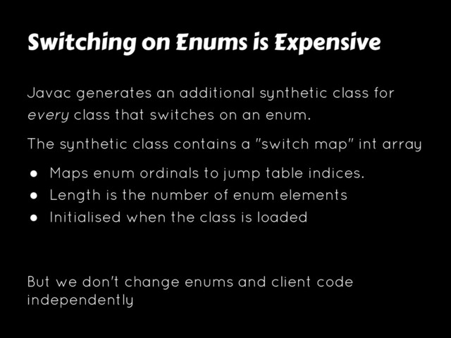 Switching on Enums is Expensive
Javac generates an additional synthetic class for
every class that switches on an enum.
The synthetic class contains a "switch map" int array
● Maps enum ordinals to jump table indices.
● Length is the number of enum elements
● Initialised when the class is loaded
But we don't change enums and client code
independently
