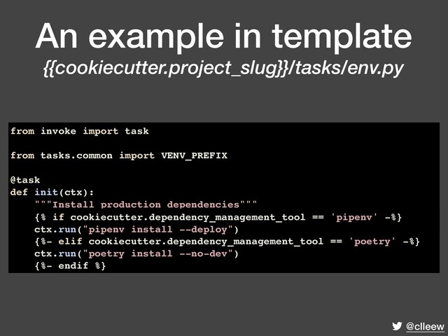 @clleew
An example in template
{{cookiecutter.project_slug}}/tasks/env.py
from invoke import task
from tasks.common import VENV_PREFIX
@task
def init(ctx):
"""Install production dependencies"""
{% if cookiecutter.dependency_management_tool == 'pipenv' -%}
ctx.run("pipenv install --deploy")
{%- elif cookiecutter.dependency_management_tool == 'poetry' -%}
ctx.run("poetry install --no-dev")
{%- endif %}
{% if cookiecutter.dependency_management_tool == 'pipenv' -%}
ctx.run("pipenv install --deploy")
