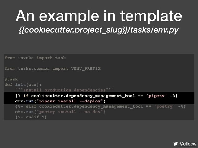 @clleew
An example in template
{{cookiecutter.project_slug}}/tasks/env.py
from invoke import task
from tasks.common import VENV_PREFIX
@task
def init(ctx):
"""Install production dependencies"""
{% if cookiecutter.dependency_management_tool == 'pipenv' -%}
ctx.run("pipenv install --deploy")
{%- elif cookiecutter.dependency_management_tool == 'poetry' -%}
ctx.run("poetry install --no-dev")
{%- endif %}
{% if cookiecutter.dependency_management_tool == 'pipenv' -%}
ctx.run("pipenv install --deploy")
