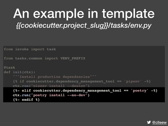 @clleew
An example in template
{{cookiecutter.project_slug}}/tasks/env.py
from invoke import task
from tasks.common import VENV_PREFIX
@task
def init(ctx):
"""Install production dependencies"""
{% if cookiecutter.dependency_management_tool == 'pipenv' -%}
ctx.run("pipenv install --deploy")
{%- elif cookiecutter.dependency_management_tool == 'poetry' -%}
ctx.run("poetry install --no-dev")
{%- endif %}
{%- elif cookiecutter.dependency_management_tool == 'poetry' -%}
ctx.run("poetry install --no-dev")
{%- endif %}
