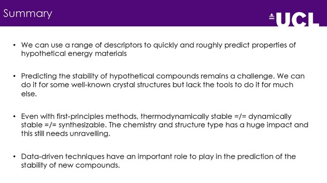 Summary
• We can use a range of descriptors to quickly and roughly predict properties of
hypothetical energy materials
• Predicting the stability of hypothetical compounds remains a challenge. We can
do it for some well-known crystal structures but lack the tools to do it for much
else.
• Even with first-principles methods, thermodynamically stable =/= dynamically
stable =/= synthesizable. The chemistry and structure type has a huge impact and
this still needs unravelling.
• Data-driven techniques have an important role to play in the prediction of the
stability of new compounds.
