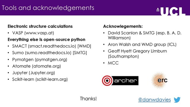 Tools and acknowledgements
Electronic structure calculations
• VASP (www.vasp.at)
Everything else is open-source python
• SMACT (smact.readthedocs.io) [WMD]
• Sumo (sumo.readthedocs.io) [SMTG]
• Pymatgen (pymatgen.org)
• Atomate (atomate.org)
• Jupyter (Jupyter.org)
• Scikit-learn (scikit-learn.org)
Acknowlegements:
• David Scanlon & SMTG (esp. B. A. D.
Williamson)
• Aron Walsh and WMD group (ICL)
• Geoff Hyett Gregory Limburn
(Southampton)
• MCC
@danwdavies
Thanks!

