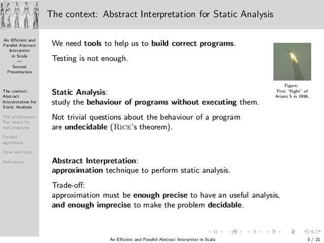 An Eﬃcient and
Parallel Abstract
Interpreter
in Scala
—
Second
Presentation
The context:
Abstract
Interpretation for
Static Analysis
The problematic:
Too heavy for
real programs
Parallel
algorithms
Done and todo
References
The context: Abstract Interpretation for Static Analysis
We need tools to help us to build correct programs.
Figure:
First “ﬂight” of
Ariane 5 in 1996.
Testing is not enough.
Static Analysis:
study the behaviour of programs without executing them.
Not trivial questions about the behaviour of a program
are undecidable (Rice’s theorem).
Abstract Interpretation:
approximation technique to perform static analysis.
Trade-oﬀ:
approximation must be enough precise to have an useful analysis,
and enough imprecise to make the problem decidable.
An Eﬃcient and Parallel Abstract Interpreter in Scala — Second Presentation 3 / 21
