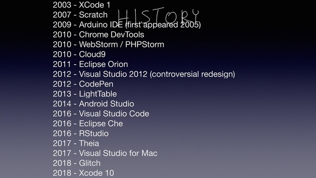 2003 - XCode 1
2007 - Scratch
2009 - Arduino IDE (ﬁrst appeared 2005)
2010 - Chrome DevTools
2010 - WebStorm / PHPStorm
2010 - Cloud9
2011 - Eclipse Orion
2012 - Visual Studio 2012 (controversial redesign)
2012 - CodePen
2013 - LightTable
2014 - Android Studio
2016 - Visual Studio Code
2016 - Eclipse Che
2016 - RStudio
2017 - Theia
2017 - Visual Studio for Mac
2018 - Glitch
2018 - Xcode 10
