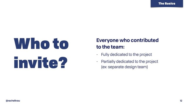 @rachelkrau 12
Who to 
invite?
Everyone who contributed  
to the team:
- Fully dedicated to the project
- Partially dedicated to the project  
(ex: separate design team)
The Basics
