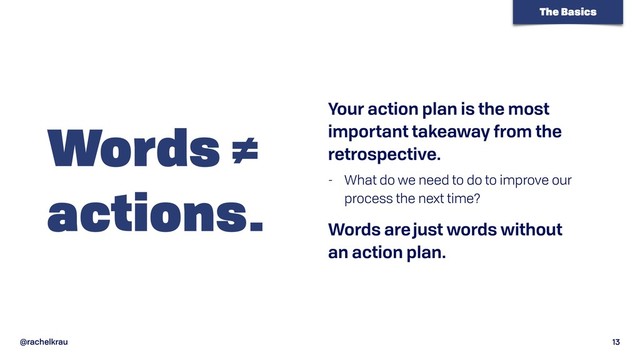 @rachelkrau 13
Words ≠ 
actions.
Your action plan is the most
important takeaway from the
retrospective.
- What do we need to do to improve our
process the next time?
Words are just words without  
an action plan.
The Basics

