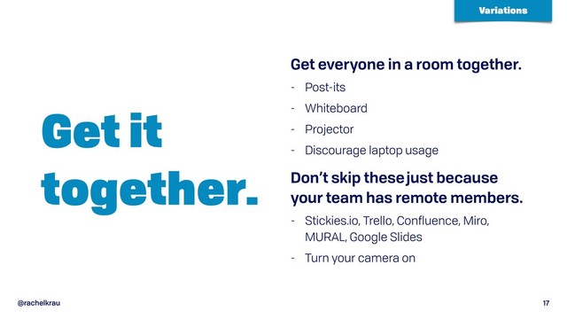 @rachelkrau 17
Get it 
together.
Get everyone in a room together.
- Post-its
- Whiteboard
- Projector
- Discourage laptop usage
Don’t skip these just because
your team has remote members.
- Stickies.io, Trello, Confluence, Miro,
MURAL, Google Slides
- Turn your camera on
Variations
