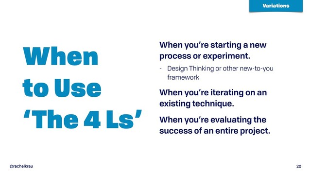 @rachelkrau 20
When  
to Use 
‘The 4 Ls’
When you’re starting a new
process or experiment.
- Design Thinking or other new-to-you
framework
When you’re iterating on an
existing technique.
When you’re evaluating the
success of an entire project.
Variations
