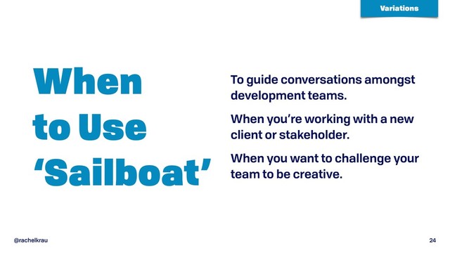 @rachelkrau 24
When  
to Use 
‘Sailboat’
To guide conversations amongst
development teams.
When you’re working with a new
client or stakeholder.
When you want to challenge your
team to be creative.
Variations
