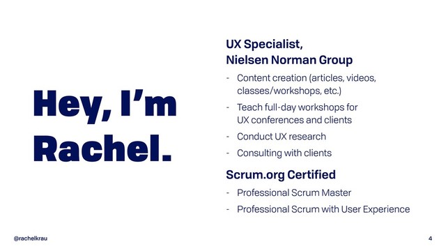 @rachelkrau 4
Hey, I’m
Rachel.
UX Specialist,  
Nielsen Norman Group
- Content creation (articles, videos,
classes/workshops, etc.)
- Teach full-day workshops for  
UX conferences and clients
- Conduct UX research
- Consulting with clients
Scrum.org Certified
- Professional Scrum Master
- Professional Scrum with User Experience
