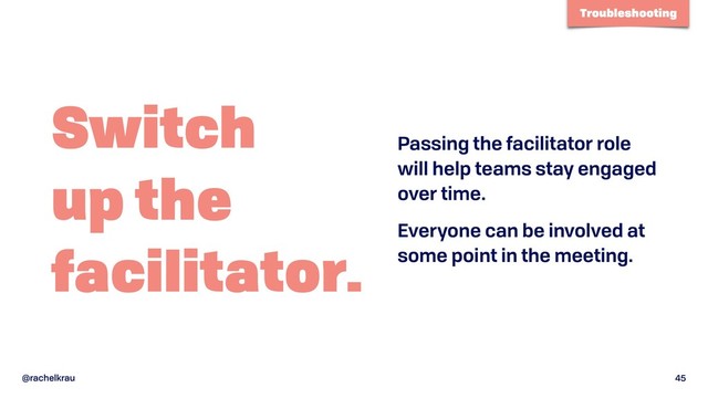 @rachelkrau 45
Switch 
up the 
facilitator.
Passing the facilitator role
will help teams stay engaged
over time.
Everyone can be involved at
some point in the meeting.
Troubleshooting

