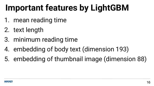 1. mean reading time
2. text length
3. minimum reading time
4. embedding of body text (dimension 193)
5. embedding of thumbnail image (dimension 88)
Important features by LightGBM
16
