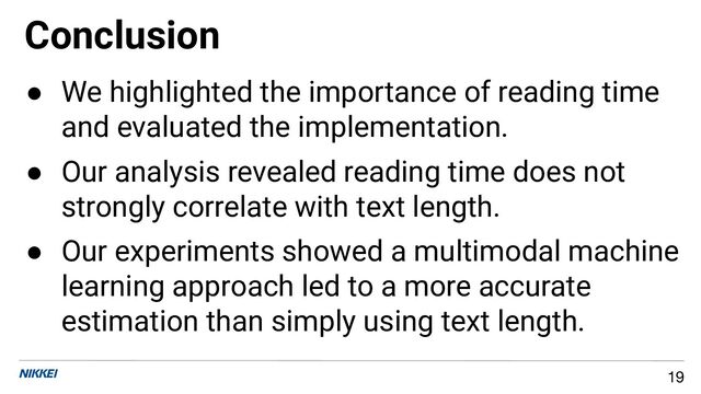 Conclusion
19
● We highlighted the importance of reading time
and evaluated the implementation.
● Our analysis revealed reading time does not
strongly correlate with text length.
● Our experiments showed a multimodal machine
learning approach led to a more accurate
estimation than simply using text length.
