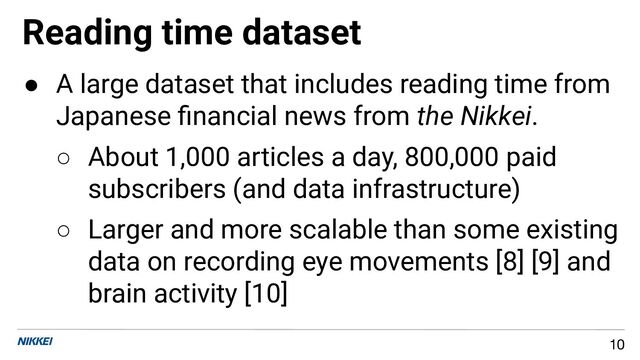 Reading time dataset
10
● A large dataset that includes reading time from
Japanese ﬁnancial news from the Nikkei.
○ About 1,000 articles a day, 800,000 paid
subscribers (and data infrastructure)
○ Larger and more scalable than some existing
data on recording eye movements [8] [9] and
brain activity [10]
