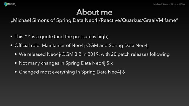 Michael Simons @rotnroll666
About me
„Michael Simons of Spring Data Neo4j/Reactive/Quarkus/GraalVM fame“
• This ^^ is a quote (and the pressure is high)
• Official role: Maintainer of Neo4j-OGM and Spring Data Neo4j
• We released Neo4j-OGM 3.2 in 2019, with 20 patch releases following
• Not many changes in Spring Data Neo4j 5.x
• Changed most everything in Spring Data Neo4j 6
