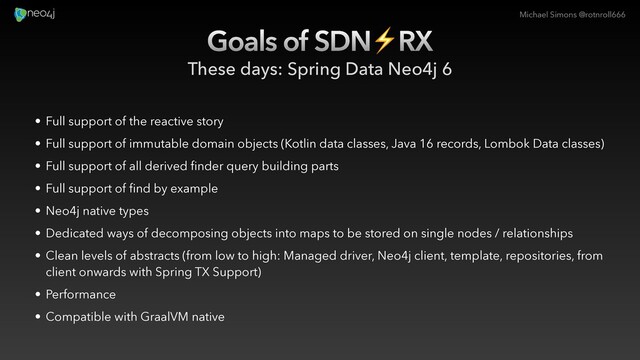 Michael Simons @rotnroll666
Goals of SDN⚡RX
These days: Spring Data Neo4j 6
• Full support of the reactive story
•
•
•
• Neo4j native types
• Dedicated ways of decomposing objects into maps to be stored on single nodes / relationships
• Clean levels of abstracts (from low to high: Managed driver, Neo4j client, template, repositories, from
client onwards with Spring TX Support)
•
• Compatible with GraalVM native
•
• Full support of immutable domain objects (Kotlin data classes, Java 16 records, Lombok Data classes)
• Full support of all derived finder query building parts
• Full support of find by example
•
•
•
• Performance
•
