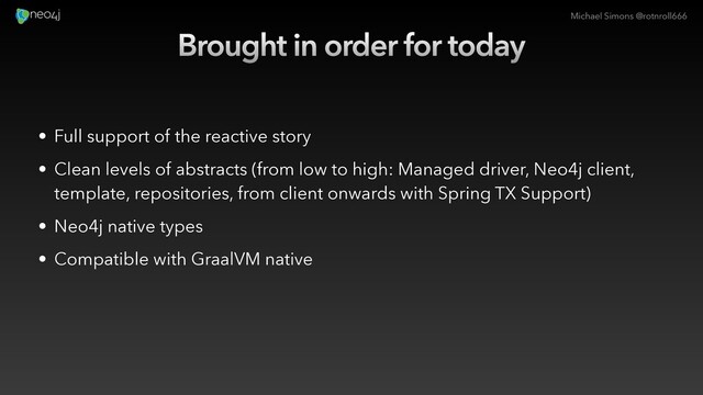 Michael Simons @rotnroll666
Brought in order for today
• Full support of the reactive story
• Clean levels of abstracts (from low to high: Managed driver, Neo4j client,
template, repositories, from client onwards with Spring TX Support)
• Neo4j native types
• Compatible with GraalVM native
