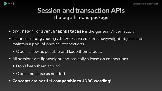 Michael Simons @rotnroll666
Session and transaction APIs
The big all-in-one-package
• org.neo4j.driver.GraphDatabase is the general Driver factory
• Instances of org.neo4j.driver.Driver are heavyweight objects and
maintain a pool of physical connections
• Open as few as possible and keep them around
• All sessions are lightweight and basically a lease on connections
• Don’t keep them around
• Open and close as needed
• Concepts are not 1:1 comparable to JDBC wording!
