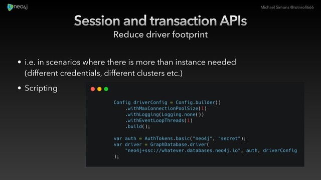 Michael Simons @rotnroll666
Session and transaction APIs
Reduce driver footprint
• i.e. in scenarios where there is more than instance needed
(different credentials, different clusters etc.)
• Scripting

