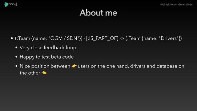 Michael Simons @rotnroll666
About me
• (:Team {name: "OGM / SDN"}) - [:IS_PART_OF] -> (:Team {name: "Drivers"})
• Very close feedback loop
• Happy to test beta code
• Nice position between ! users on the one hand, drivers and database on
the other "
