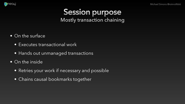 Michael Simons @rotnroll666
Session purpose
Mostly transaction chaining
• On the surface
• Executes transactional work
• Hands out unmanaged transactions
• On the inside
• Retries your work if necessary and possible
• Chains causal bookmarks together
